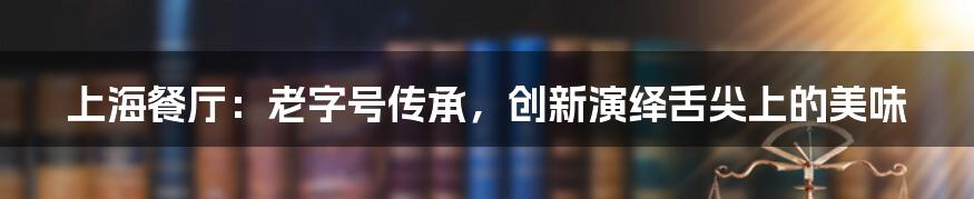 上海餐厅：老字号传承，创新演绎舌尖上的美味