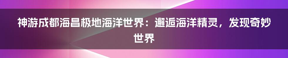 神游成都海昌极地海洋世界：邂逅海洋精灵，发现奇妙世界