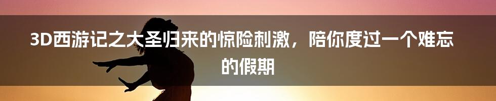 3D西游记之大圣归来的惊险刺激，陪你度过一个难忘的假期