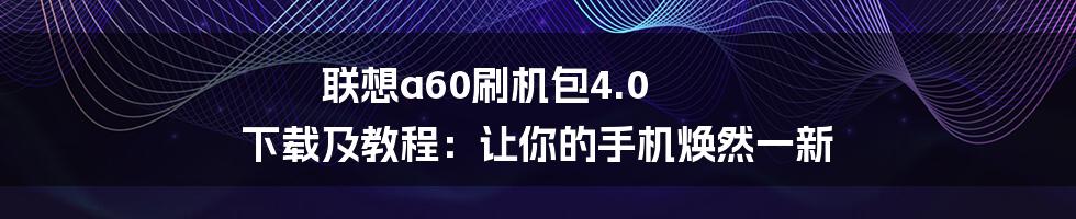 联想a60刷机包4.0 下载及教程：让你的手机焕然一新