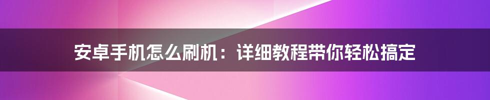 安卓手机怎么刷机：详细教程带你轻松搞定