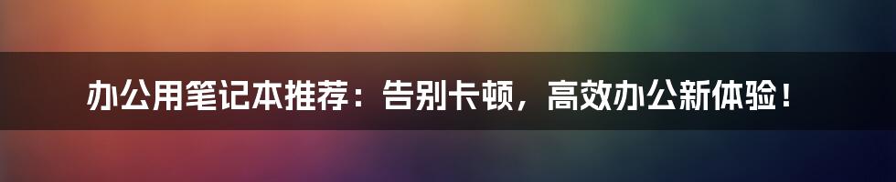 办公用笔记本推荐：告别卡顿，高效办公新体验！