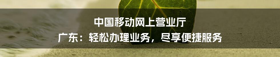 中国移动网上营业厅 广东：轻松办理业务，尽享便捷服务