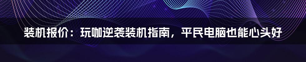 装机报价：玩咖逆袭装机指南，平民电脑也能心头好