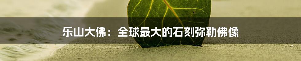 乐山大佛：全球最大的石刻弥勒佛像