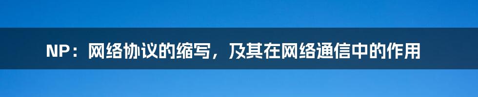 NP：网络协议的缩写，及其在网络通信中的作用