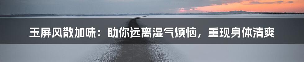 玉屏风散加味：助你远离湿气烦恼，重现身体清爽