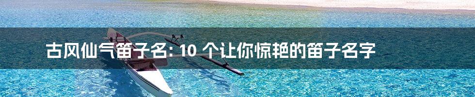 古风仙气笛子名: 10 个让你惊艳的笛子名字