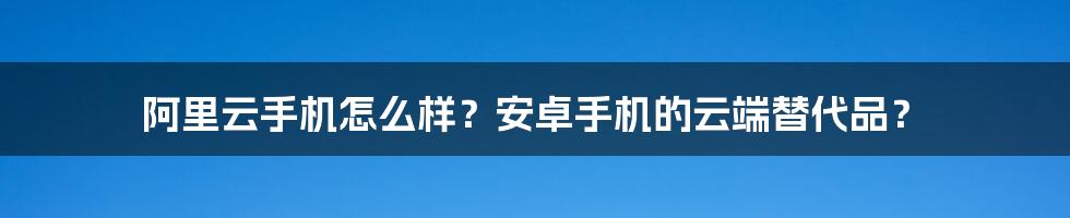 阿里云手机怎么样？安卓手机的云端替代品？