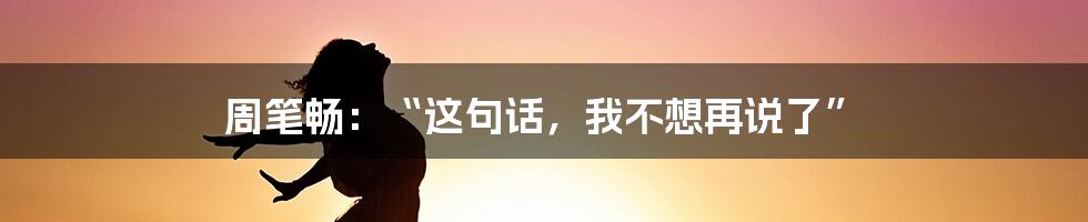 周笔畅：“这句话，我不想再说了”