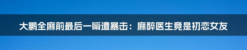 大鹏全麻前最后一瞬遭暴击：麻醉医生竟是初恋女友