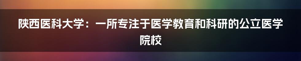 陕西医科大学：一所专注于医学教育和科研的公立医学院校