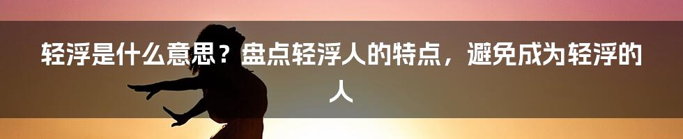 轻浮是什么意思？盘点轻浮人的特点，避免成为轻浮的人