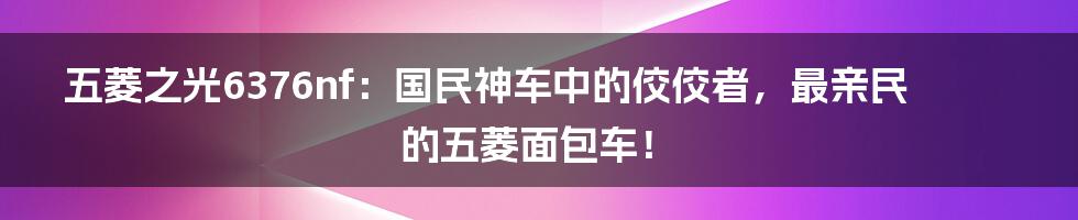 五菱之光6376nf：国民神车中的佼佼者，最亲民的五菱面包车！