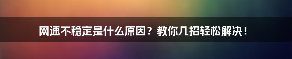 网速不稳定是什么原因？教你几招轻松解决！