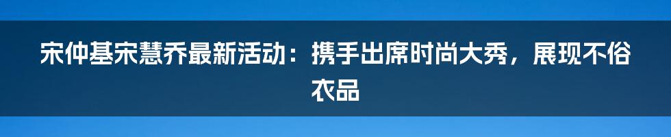 宋仲基宋慧乔最新活动：携手出席时尚大秀，展现不俗衣品