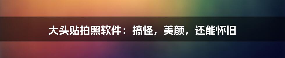 大头贴拍照软件：搞怪，美颜，还能怀旧