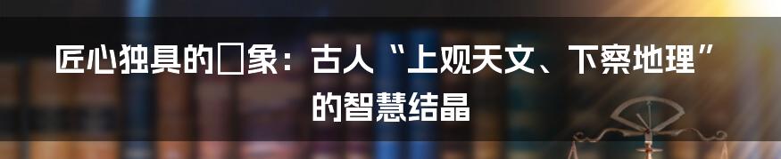 匠心独具的渾象：古人“上观天文、下察地理”的智慧结晶