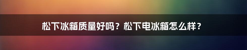 松下冰箱质量好吗？松下电冰箱怎么样？