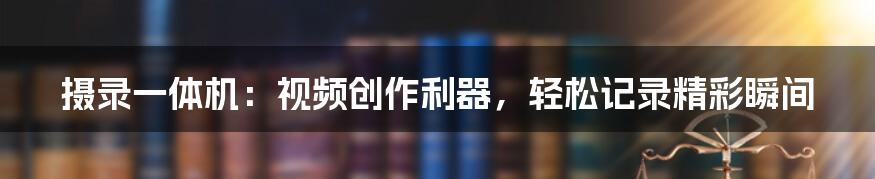 摄录一体机：视频创作利器，轻松记录精彩瞬间