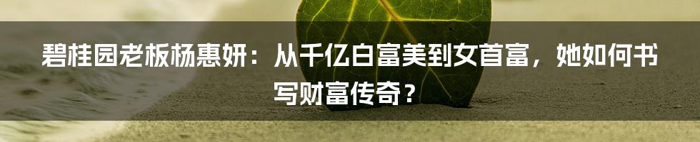 碧桂园老板杨惠妍：从千亿白富美到女首富，她如何书写财富传奇？