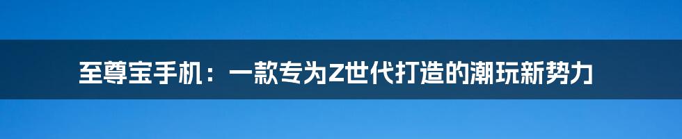 至尊宝手机：一款专为Z世代打造的潮玩新势力