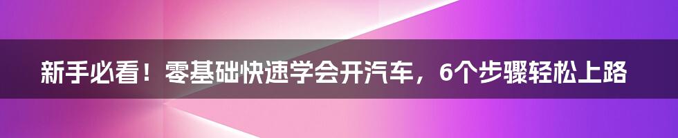 新手必看！零基础快速学会开汽车，6个步骤轻松上路