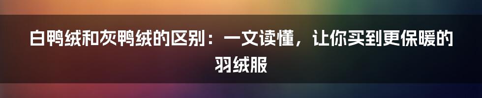 白鸭绒和灰鸭绒的区别：一文读懂，让你买到更保暖的羽绒服