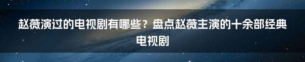 赵薇演过的电视剧有哪些？盘点赵薇主演的十余部经典电视剧