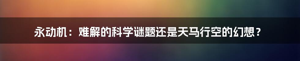 永动机：难解的科学谜题还是天马行空的幻想？