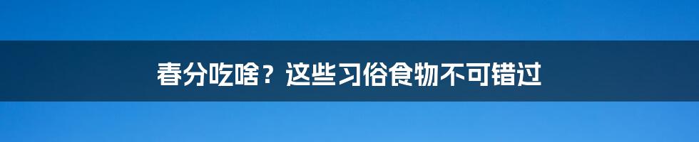 春分吃啥？这些习俗食物不可错过