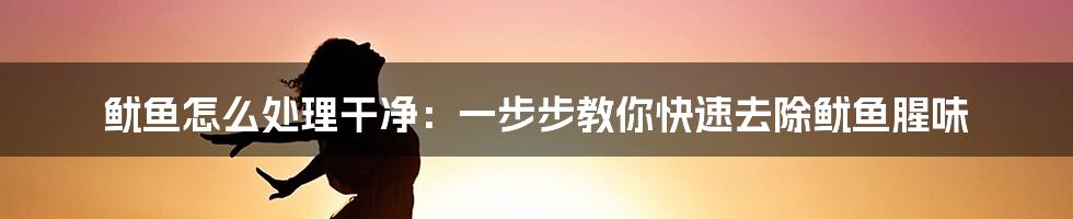 鱿鱼怎么处理干净：一步步教你快速去除鱿鱼腥味