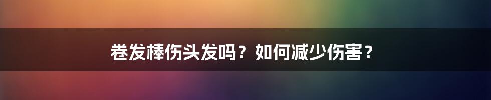 卷发棒伤头发吗？如何减少伤害？