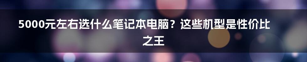 5000元左右选什么笔记本电脑？这些机型是性价比之王