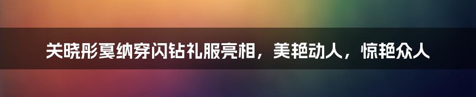 关晓彤戛纳穿闪钻礼服亮相，美艳动人，惊艳众人