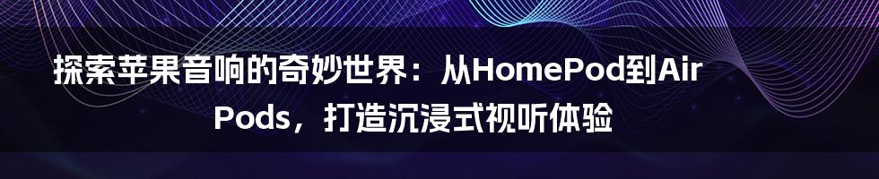 探索苹果音响的奇妙世界：从HomePod到AirPods，打造沉浸式视听体验