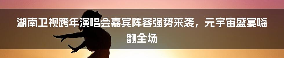 湖南卫视跨年演唱会嘉宾阵容强势来袭，元宇宙盛宴嗨翻全场