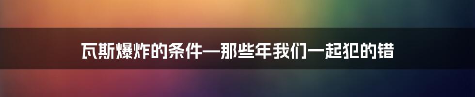 瓦斯爆炸的条件—那些年我们一起犯的错