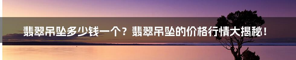 翡翠吊坠多少钱一个？翡翠吊坠的价格行情大揭秘！