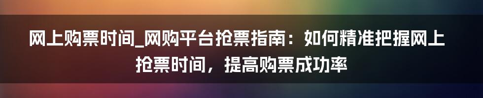 网上购票时间_网购平台抢票指南：如何精准把握网上抢票时间，提高购票成功率