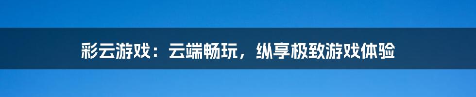 彩云游戏：云端畅玩，纵享极致游戏体验