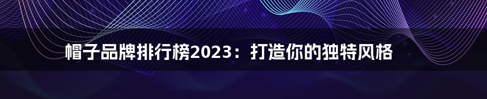 帽子品牌排行榜2023：打造你的独特风格