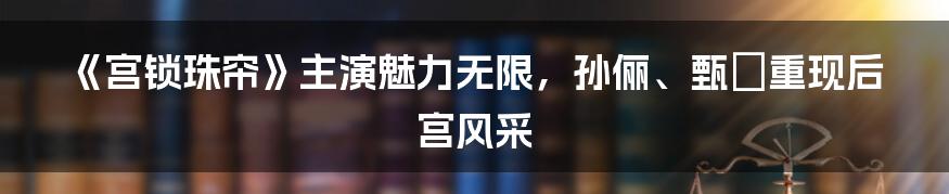 《宫锁珠帘》主演魅力无限，孙俪、甄嬛重现后宫风采