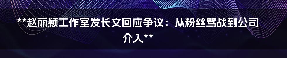 **赵丽颖工作室发长文回应争议：从粉丝骂战到公司介入**