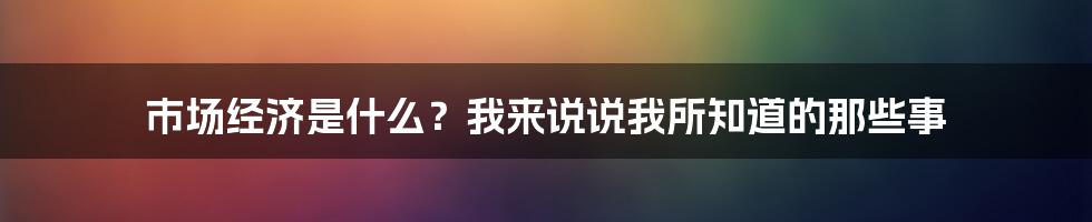 市场经济是什么？我来说说我所知道的那些事