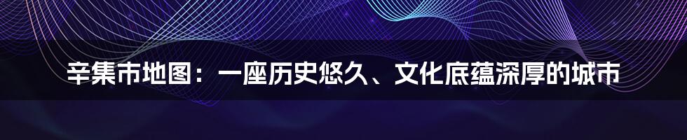 辛集市地图：一座历史悠久、文化底蕴深厚的城市