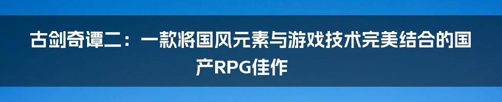 古剑奇谭二：一款将国风元素与游戏技术完美结合的国产RPG佳作