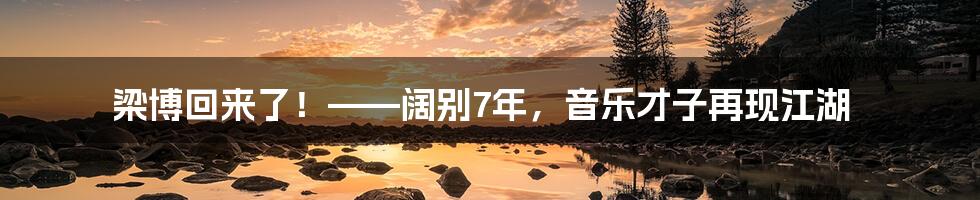 梁博回来了！——阔别7年，音乐才子再现江湖