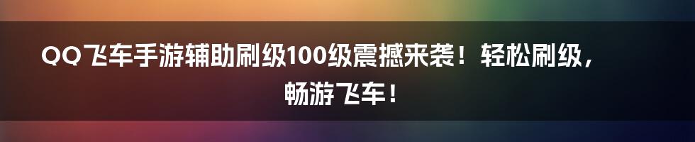 QQ飞车手游辅助刷级100级震撼来袭！轻松刷级，畅游飞车！