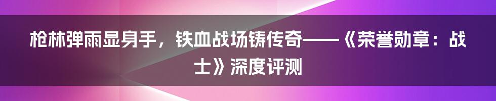 枪林弹雨显身手，铁血战场铸传奇——《荣誉勋章：战士》深度评测